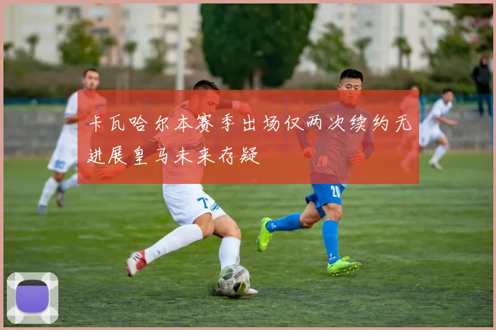 卡瓦哈尔本赛季出场仅两次续约无进展皇马未来存疑