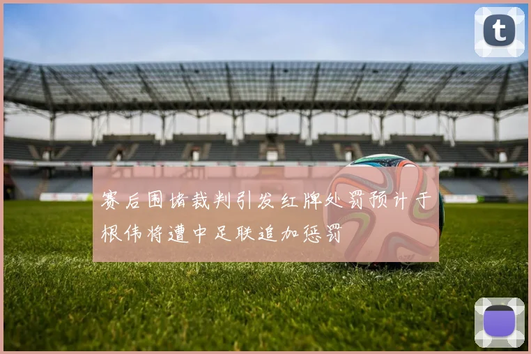 赛后围堵裁判引发红牌处罚预计于根伟将遭中足联追加惩罚