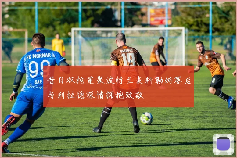 昔日双枪重聚波特兰麦科勒姆赛后与利拉德深情拥抱致敬