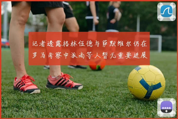 记者透露格林伍德与萨默维尔仍在罗马考察中派尚等人暂无重要进展消息