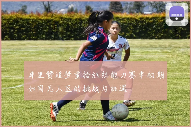 库里赞追梦重拾组织能力赛季初期如同无人区的挑战与机遇
