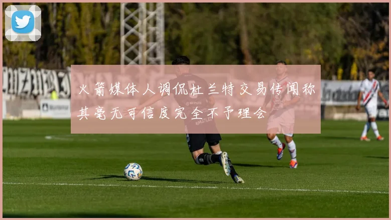 火箭媒体人调侃杜兰特交易传闻称其毫无可信度完全不予理会
