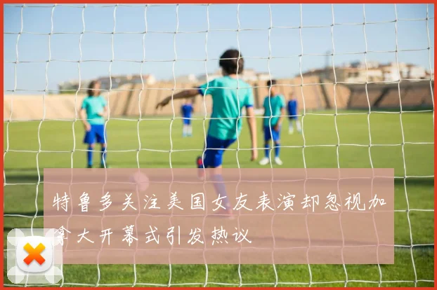 特鲁多关注美国女友表演却忽视加拿大开幕式引发热议