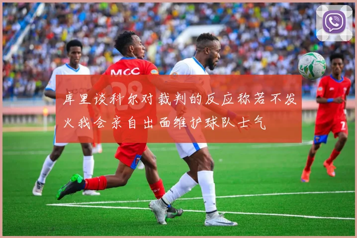 库里谈科尔对裁判的反应称若不发火我会亲自出面维护球队士气