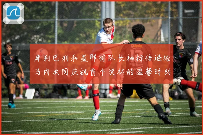 库利巴利和盖耶将队长袖标传递给马内共同庆祝首个奖杯的温馨时刻