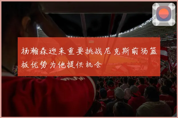 杨瀚森迎来重要挑战尼克斯前场篮板优势为他提供机会