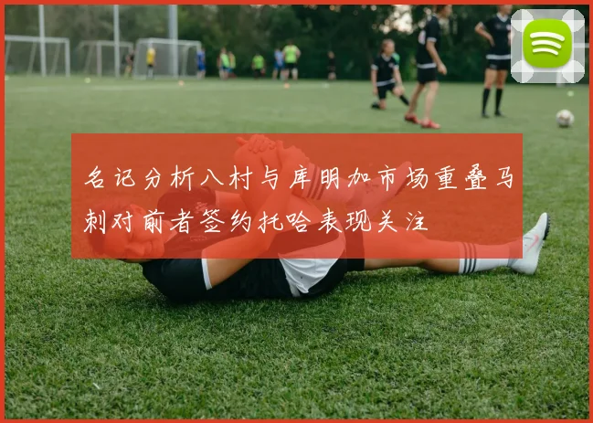 名记分析八村与库明加市场重叠马刺对前者签约托哈表现关注