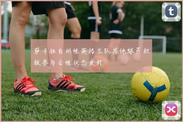萨卡独自训练英格兰队其他球员积极参与合练状态良好