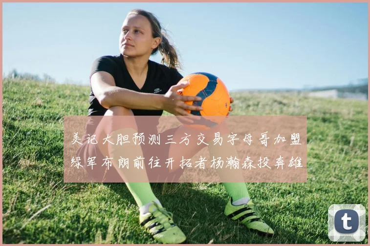 美记大胆预测三方交易字母哥加盟绿军布朗前往开拓者杨瀚森投奔雄鹿
