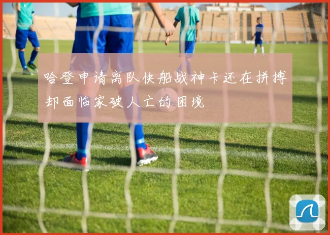 哈登申请离队快船战神卡还在拼搏却面临家破人亡的困境