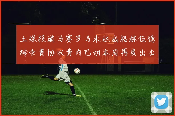 土媒报道马赛罗马未达成格林伍德转会费协议费内巴切本周再度出击