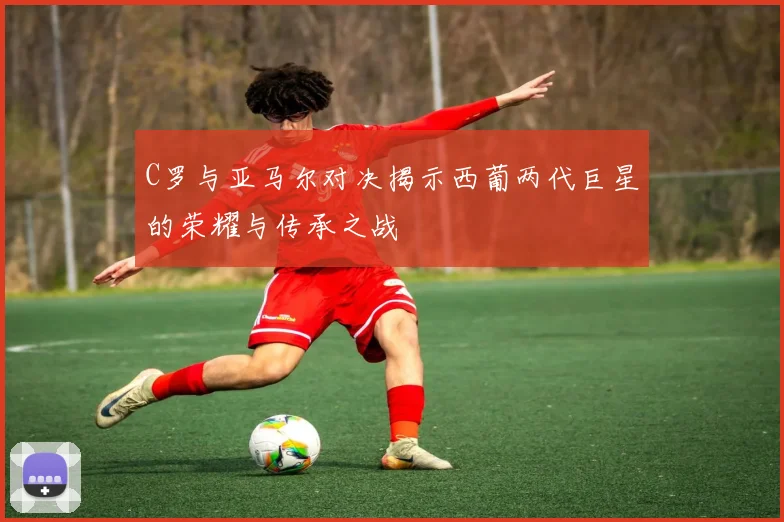C罗与亚马尔对决揭示西葡两代巨星的荣耀与传承之战