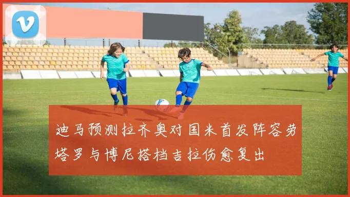 迪马预测拉齐奥对国米首发阵容劳塔罗与博尼搭档吉拉伤愈复出