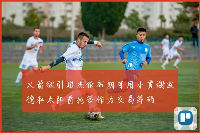 火箭欲引进杰伦布朗可用小贾谢泼德和太阳首轮签作为交易筹码