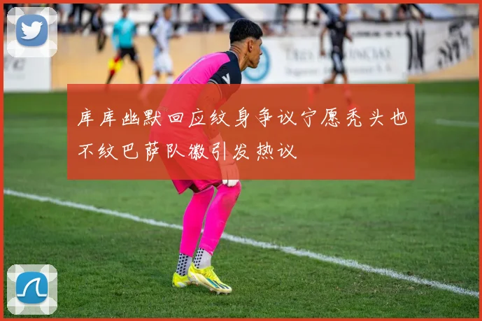 库库幽默回应纹身争议宁愿秃头也不纹巴萨队徽引发热议