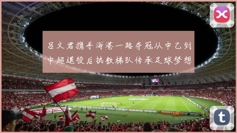 吕文君携手海港一路夺冠从中乙到中超退役后执教梯队传承足球梦想