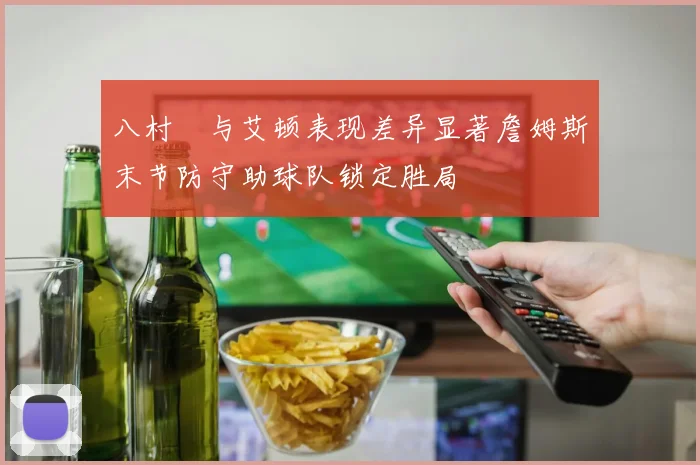 八村塁与艾顿表现差异显著詹姆斯末节防守助球队锁定胜局