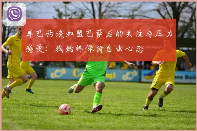 库巴西谈加盟巴萨后的关注与压力感受：我始终保持自由心态