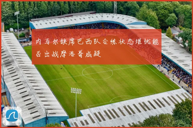 内马尔缺席巴西队合练状态堪忧能否出战摩洛哥成疑